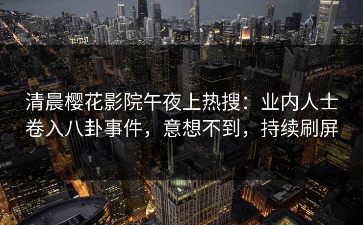 清晨樱花影院午夜上热搜：业内人士卷入八卦事件，意想不到，持续刷屏