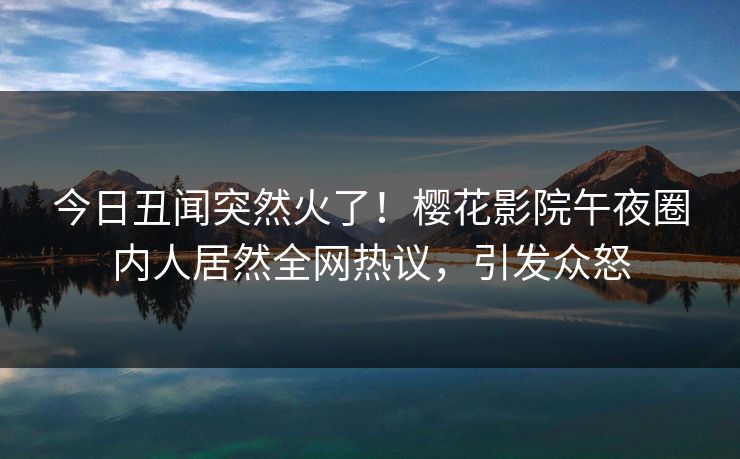 今日丑闻突然火了！樱花影院午夜圈内人居然全网热议，引发众怒