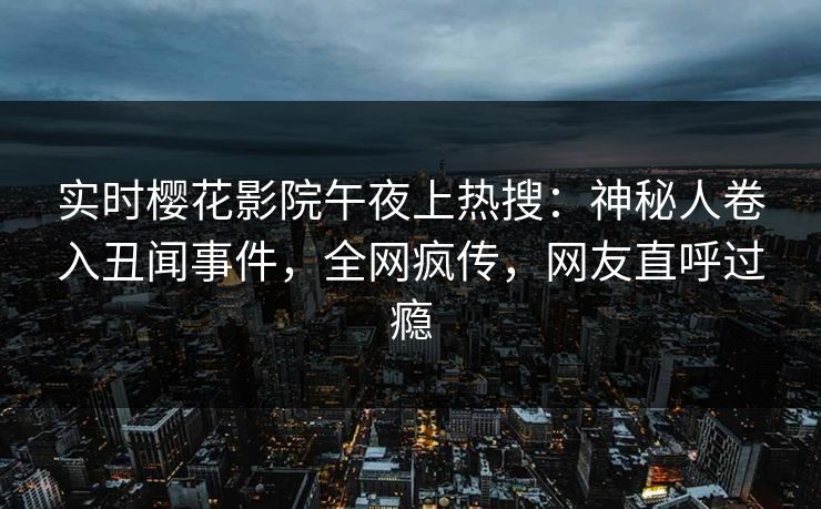 实时樱花影院午夜上热搜：神秘人卷入丑闻事件，全网疯传，网友直呼过瘾
