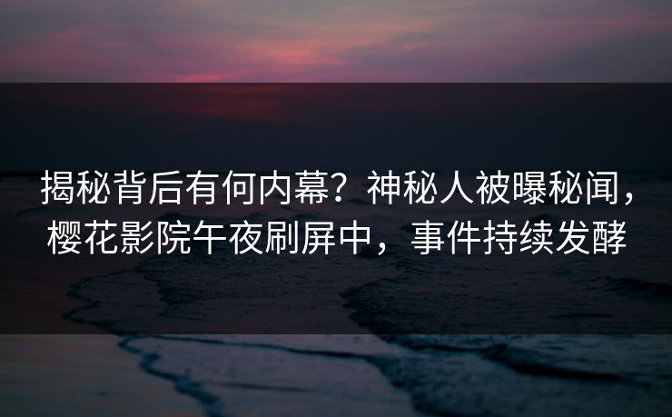 揭秘背后有何内幕？神秘人被曝秘闻，樱花影院午夜刷屏中，事件持续发酵