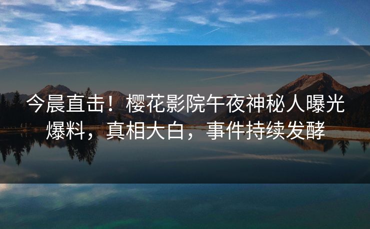 今晨直击！樱花影院午夜神秘人曝光爆料，真相大白，事件持续发酵