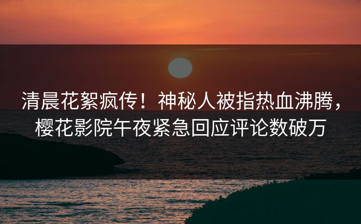 清晨花絮疯传！神秘人被指热血沸腾，樱花影院午夜紧急回应评论数破万
