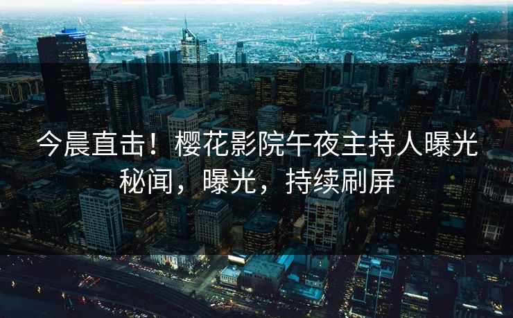 今晨直击！樱花影院午夜主持人曝光秘闻，曝光，持续刷屏