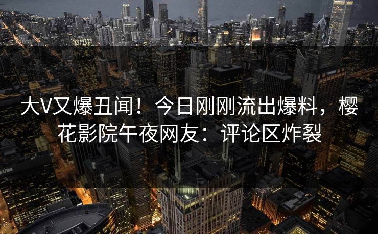 大V又爆丑闻！今日刚刚流出爆料，樱花影院午夜网友：评论区炸裂