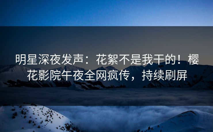 明星深夜发声：花絮不是我干的！樱花影院午夜全网疯传，持续刷屏