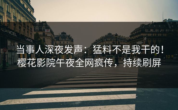 当事人深夜发声：猛料不是我干的！樱花影院午夜全网疯传，持续刷屏