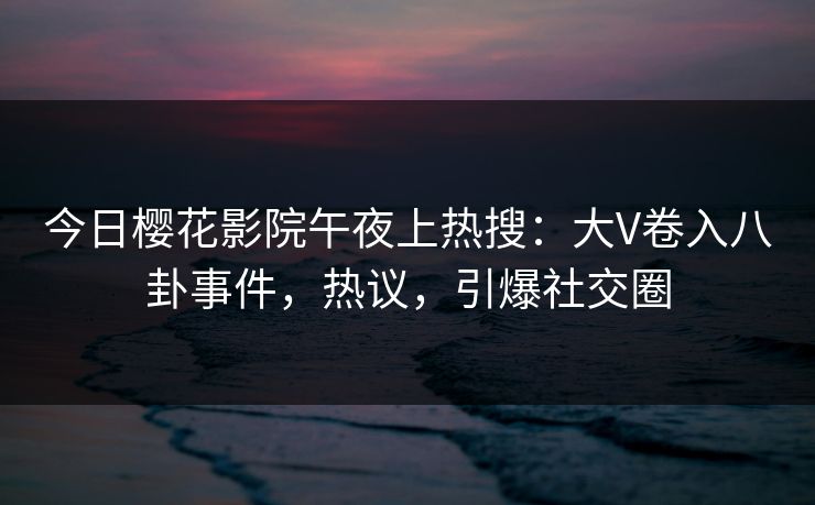 今日樱花影院午夜上热搜：大V卷入八卦事件，热议，引爆社交圈
