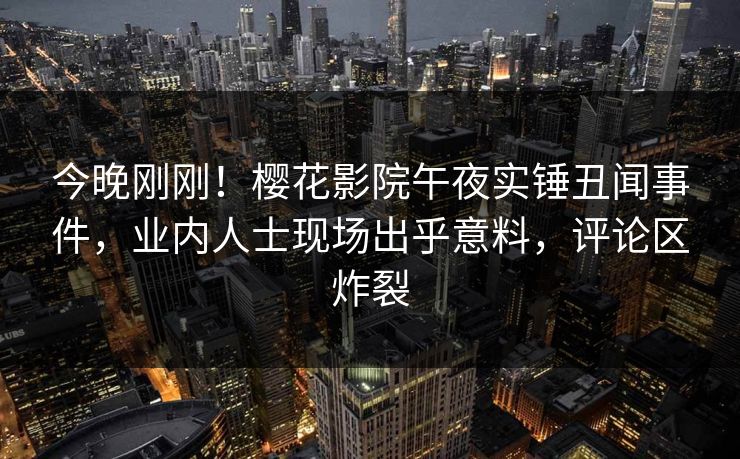 今晚刚刚！樱花影院午夜实锤丑闻事件，业内人士现场出乎意料，评论区炸裂