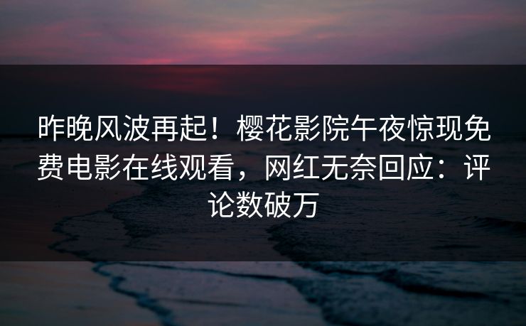 昨晚风波再起！樱花影院午夜惊现免费电影在线观看，网红无奈回应：评论数破万