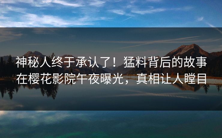 神秘人终于承认了！猛料背后的故事在樱花影院午夜曝光，真相让人瞠目