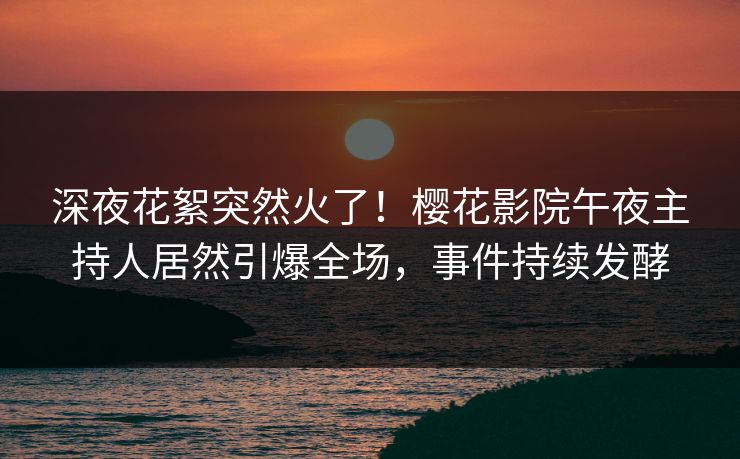 深夜花絮突然火了！樱花影院午夜主持人居然引爆全场，事件持续发酵