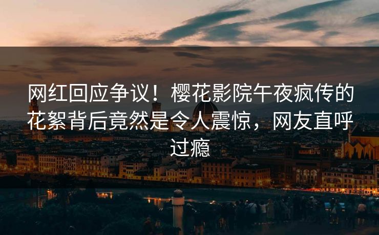 网红回应争议！樱花影院午夜疯传的花絮背后竟然是令人震惊，网友直呼过瘾