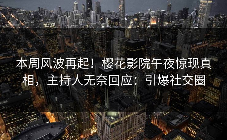 本周风波再起！樱花影院午夜惊现真相，主持人无奈回应：引爆社交圈