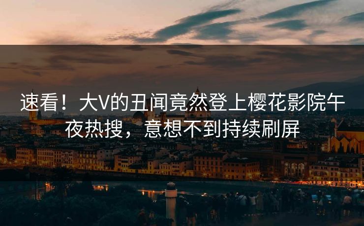 速看！大V的丑闻竟然登上樱花影院午夜热搜，意想不到持续刷屏