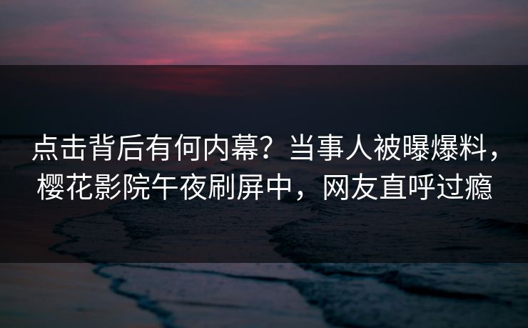 点击背后有何内幕？当事人被曝爆料，樱花影院午夜刷屏中，网友直呼过瘾