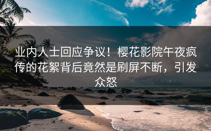 业内人士回应争议！樱花影院午夜疯传的花絮背后竟然是刷屏不断，引发众怒