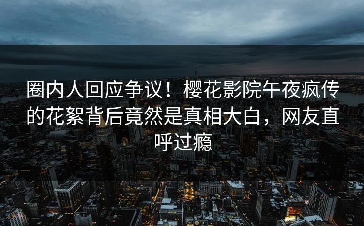 圈内人回应争议！樱花影院午夜疯传的花絮背后竟然是真相大白，网友直呼过瘾