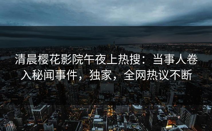 清晨樱花影院午夜上热搜：当事人卷入秘闻事件，独家，全网热议不断