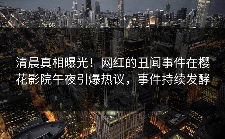 清晨真相曝光！网红的丑闻事件在樱花影院午夜引爆热议，事件持续发酵