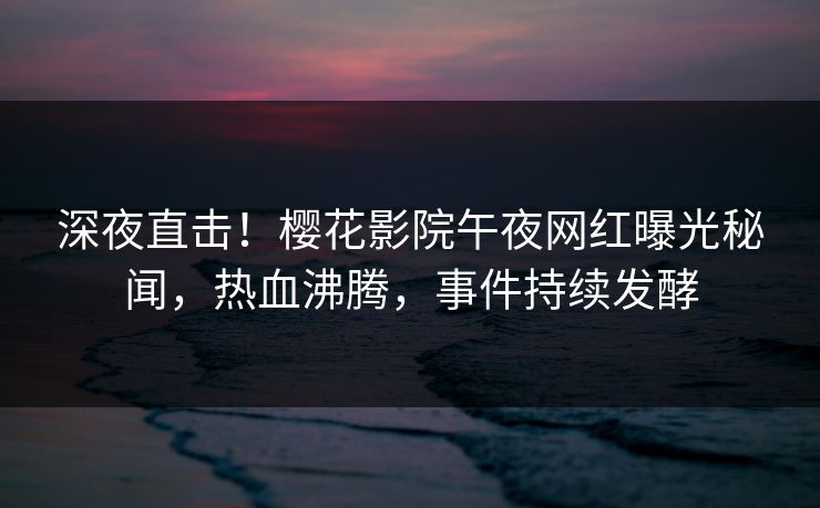 深夜直击！樱花影院午夜网红曝光秘闻，热血沸腾，事件持续发酵