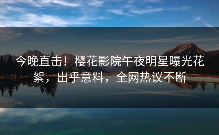 今晚直击！樱花影院午夜明星曝光花絮，出乎意料，全网热议不断
