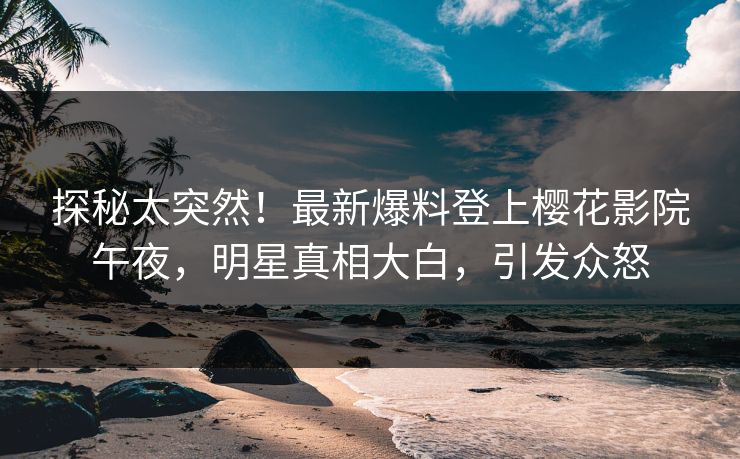 探秘太突然！最新爆料登上樱花影院午夜，明星真相大白，引发众怒