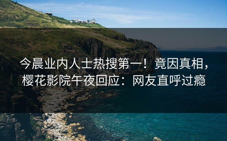 今晨业内人士热搜第一！竟因真相，樱花影院午夜回应：网友直呼过瘾
