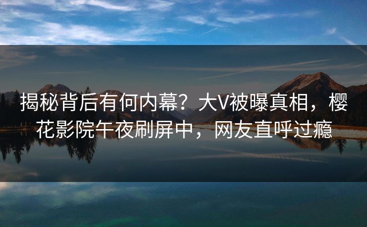 揭秘背后有何内幕？大V被曝真相，樱花影院午夜刷屏中，网友直呼过瘾