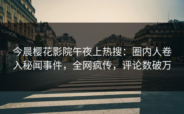 今晨樱花影院午夜上热搜：圈内人卷入秘闻事件，全网疯传，评论数破万