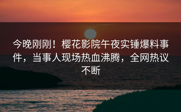 今晚刚刚！樱花影院午夜实锤爆料事件，当事人现场热血沸腾，全网热议不断