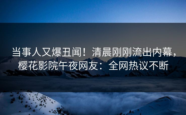 当事人又爆丑闻！清晨刚刚流出内幕，樱花影院午夜网友：全网热议不断