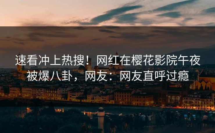 速看冲上热搜！网红在樱花影院午夜被爆八卦，网友：网友直呼过瘾