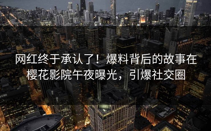 网红终于承认了！爆料背后的故事在樱花影院午夜曝光，引爆社交圈