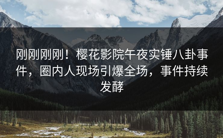 刚刚刚刚！樱花影院午夜实锤八卦事件，圈内人现场引爆全场，事件持续发酵