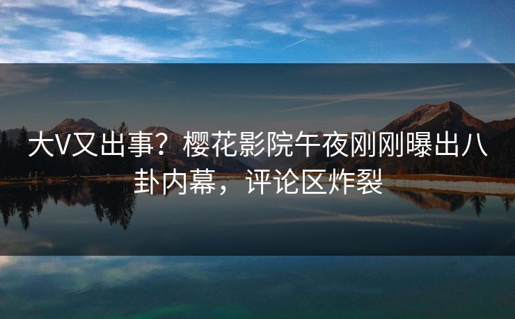 大V又出事？樱花影院午夜刚刚曝出八卦内幕，评论区炸裂