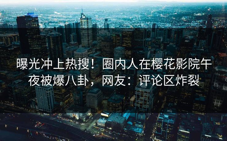 曝光冲上热搜！圈内人在樱花影院午夜被爆八卦，网友：评论区炸裂