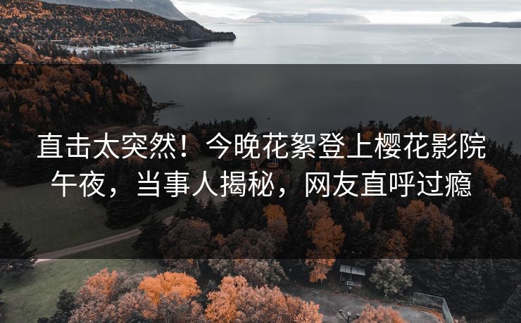 直击太突然！今晚花絮登上樱花影院午夜，当事人揭秘，网友直呼过瘾
