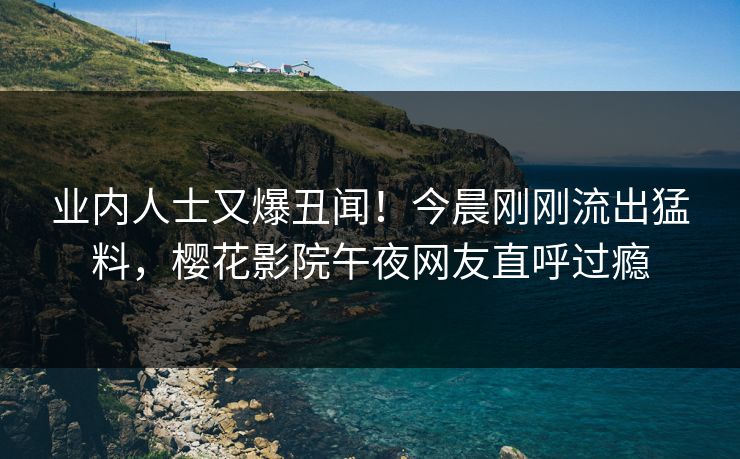业内人士又爆丑闻！今晨刚刚流出猛料，樱花影院午夜网友直呼过瘾