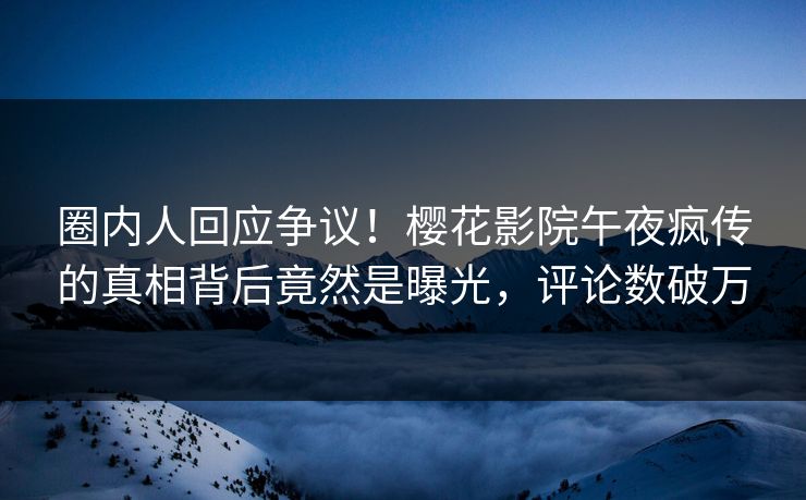 圈内人回应争议！樱花影院午夜疯传的真相背后竟然是曝光，评论数破万