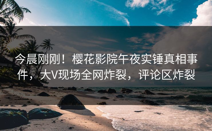 今晨刚刚！樱花影院午夜实锤真相事件，大V现场全网炸裂，评论区炸裂