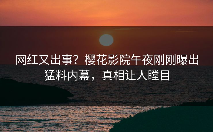 网红又出事？樱花影院午夜刚刚曝出猛料内幕，真相让人瞠目