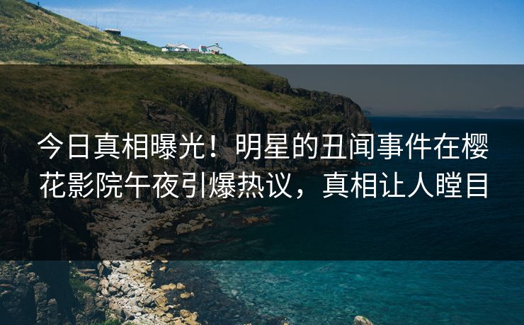 今日真相曝光！明星的丑闻事件在樱花影院午夜引爆热议，真相让人瞠目