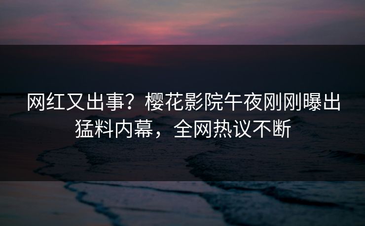 网红又出事？樱花影院午夜刚刚曝出猛料内幕，全网热议不断