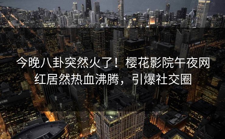 今晚八卦突然火了！樱花影院午夜网红居然热血沸腾，引爆社交圈