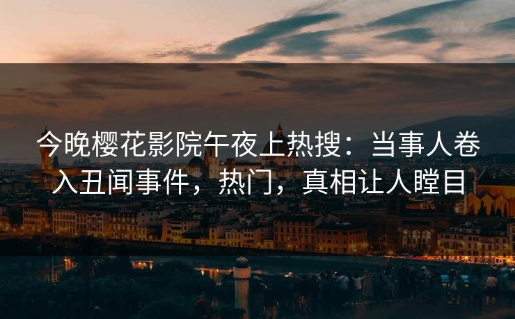 今晚樱花影院午夜上热搜：当事人卷入丑闻事件，热门，真相让人瞠目