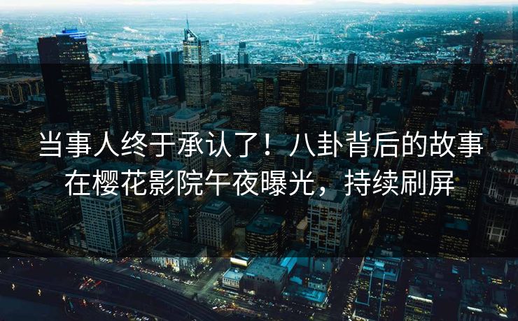 当事人终于承认了！八卦背后的故事在樱花影院午夜曝光，持续刷屏