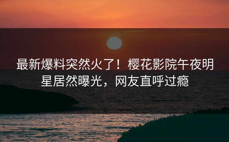 最新爆料突然火了！樱花影院午夜明星居然曝光，网友直呼过瘾