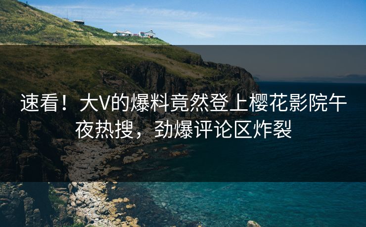 速看！大V的爆料竟然登上樱花影院午夜热搜，劲爆评论区炸裂