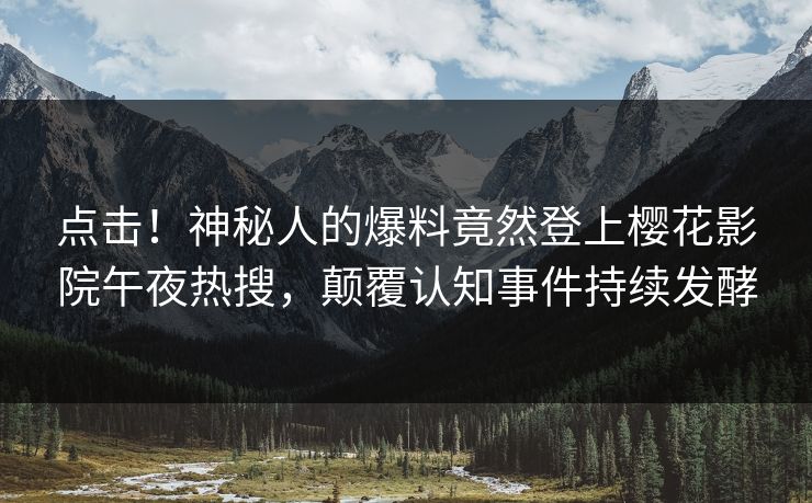 点击！神秘人的爆料竟然登上樱花影院午夜热搜，颠覆认知事件持续发酵