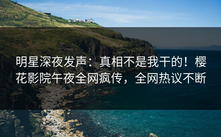 明星深夜发声：真相不是我干的！樱花影院午夜全网疯传，全网热议不断